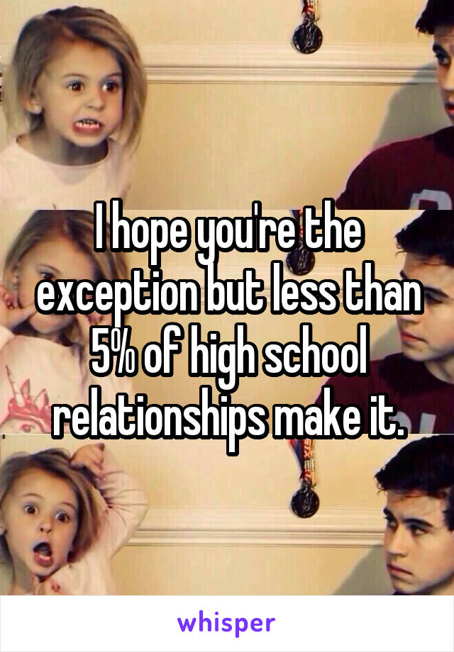 I hope you're the exception but less than 5% of high school relationships make it.