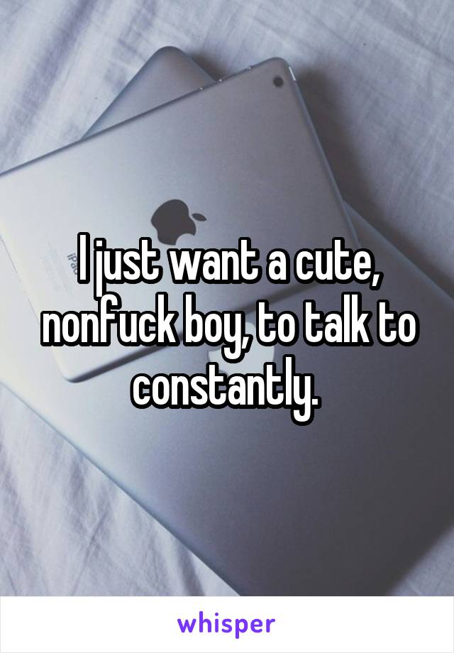 I just want a cute, nonfuck boy, to talk to constantly. 