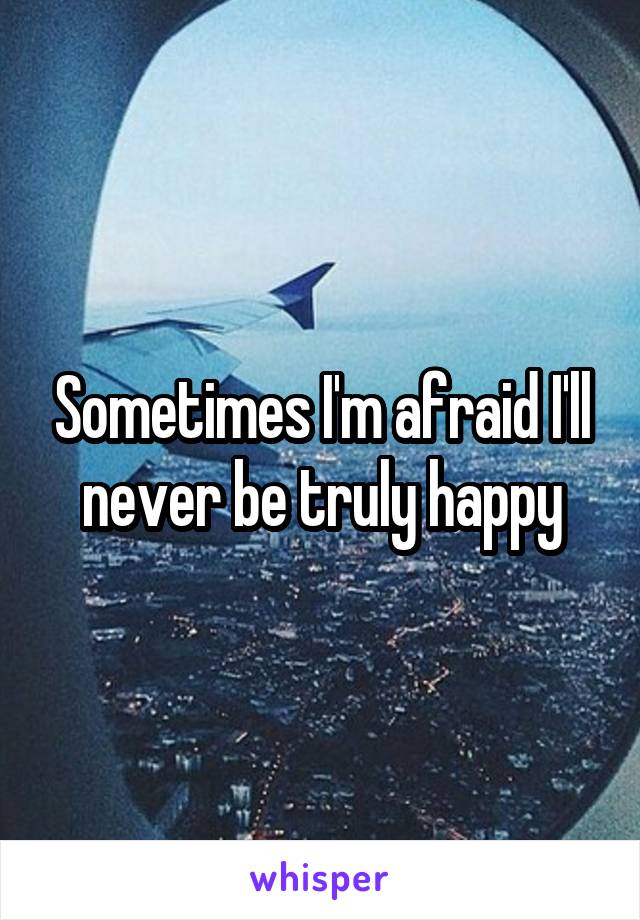 Sometimes I'm afraid I'll never be truly happy