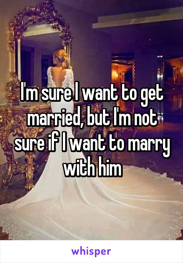 I'm sure I want to get married, but I'm not sure if I want to marry with him