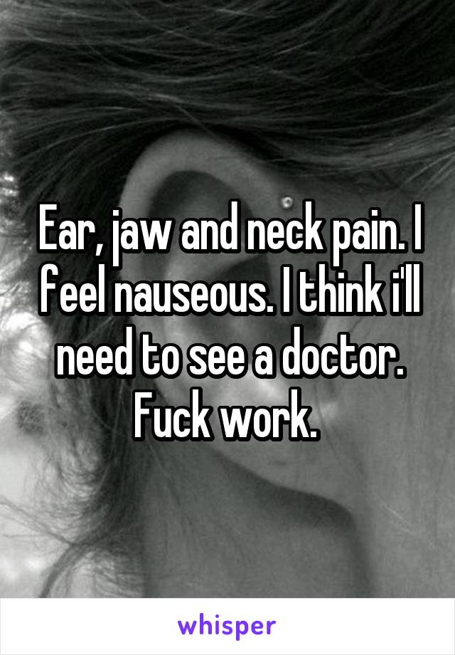 Ear, jaw and neck pain. I feel nauseous. I think i'll need to see a doctor. Fuck work. 