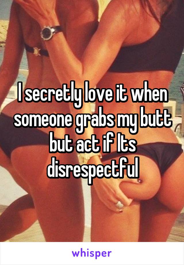 I secretly love it when someone grabs my butt but act if Its disrespectful