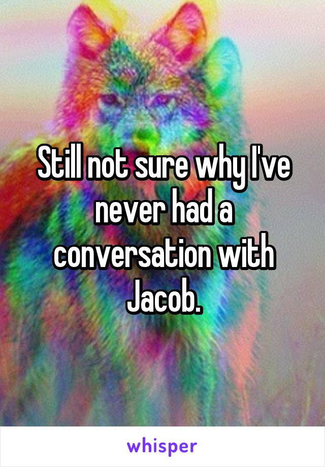 Still not sure why I've never had a conversation with Jacob.