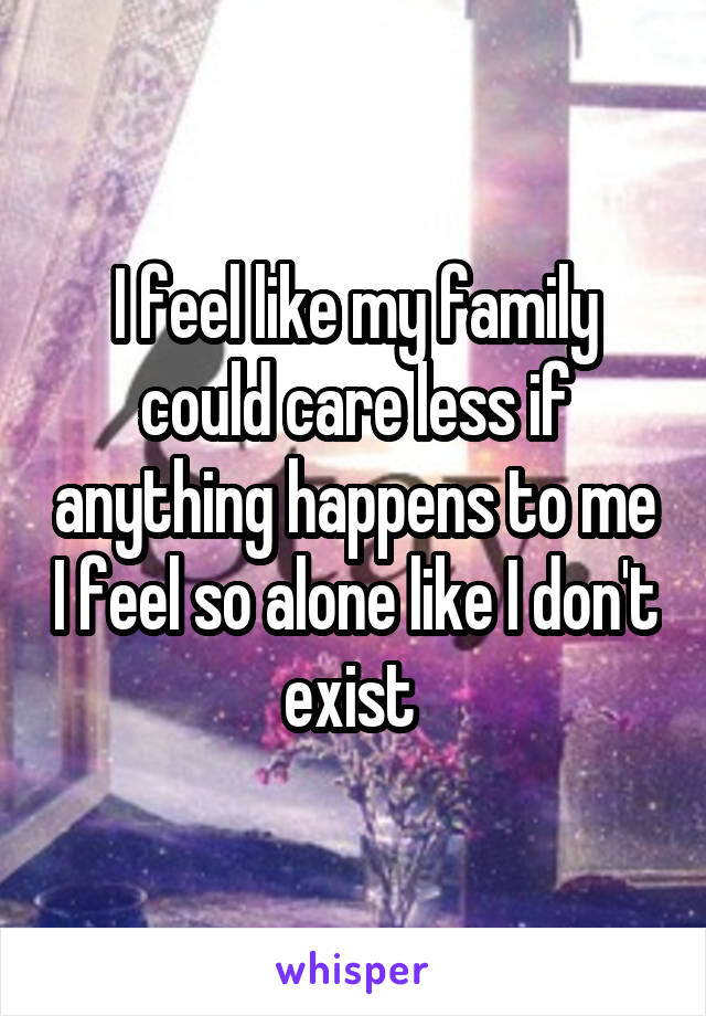 I feel like my family could care less if anything happens to me I feel so alone like I don't exist 