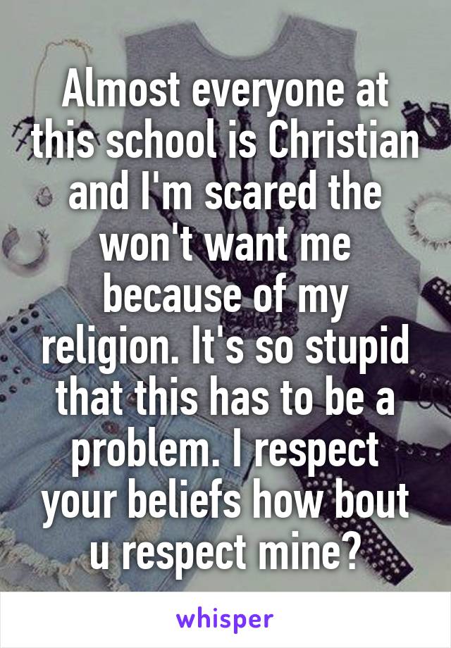 Almost everyone at this school is Christian and I'm scared the won't want me because of my religion. It's so stupid that this has to be a problem. I respect your beliefs how bout u respect mine?