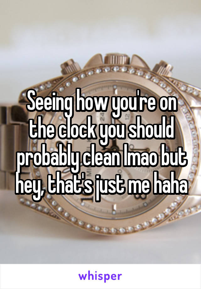 Seeing how you're on the clock you should probably clean lmao but hey, that's just me haha