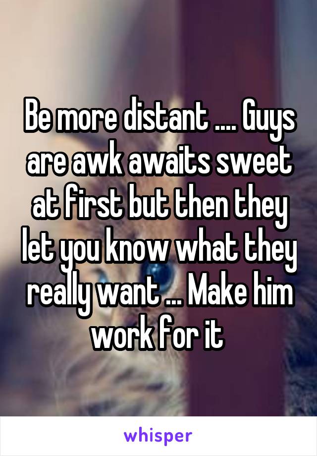 Be more distant .... Guys are awk awaits sweet at first but then they let you know what they really want ... Make him work for it 