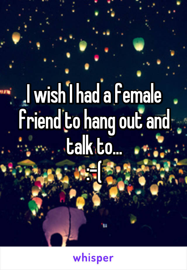 I wish I had a female friend to hang out and talk to...
:-(