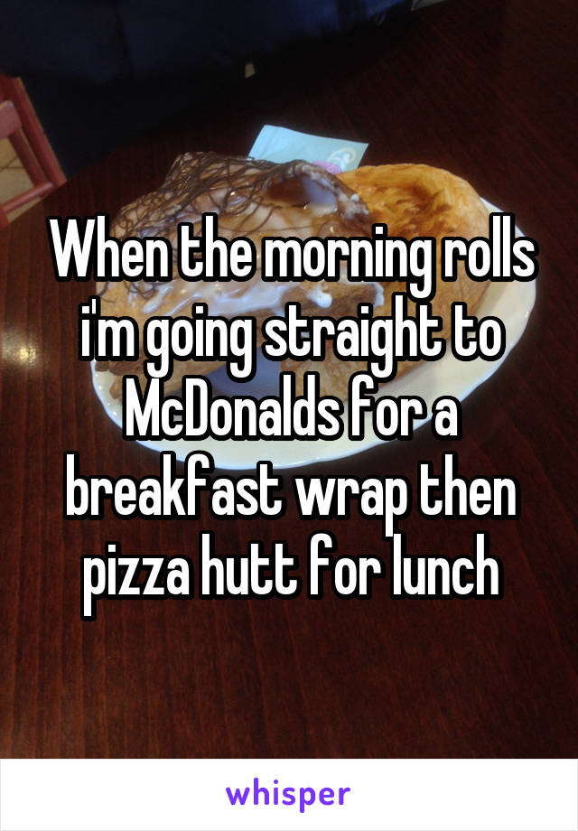 When the morning rolls i'm going straight to McDonalds for a breakfast wrap then pizza hutt for lunch