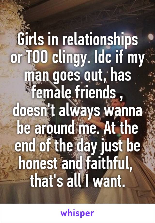 Girls in relationships or TOO clingy. Idc if my man goes out, has female friends , doesn't always wanna be around me. At the end of the day just be honest and faithful,  that's all I want.