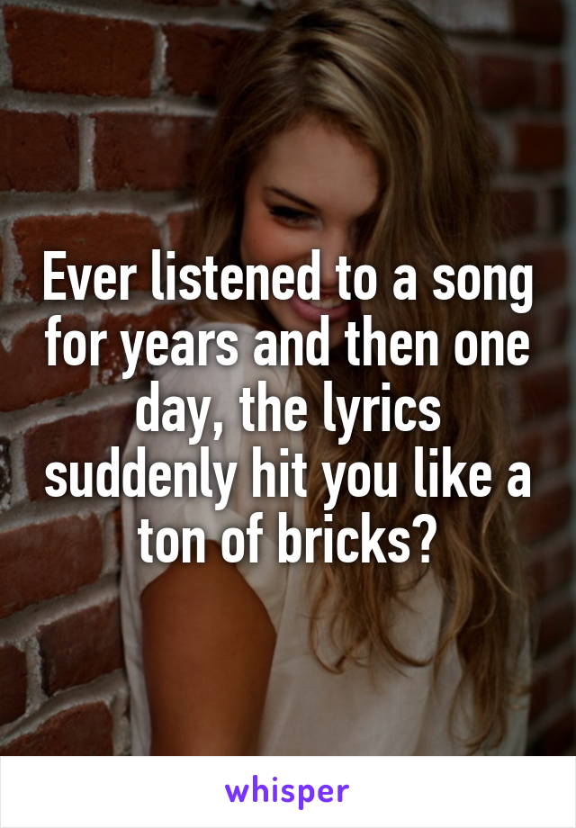 Ever listened to a song for years and then one day, the lyrics suddenly hit you like a ton of bricks?