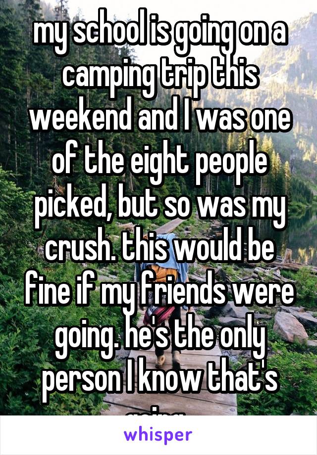 my school is going on a camping trip this weekend and I was one of the eight people picked, but so was my crush. this would be fine if my friends were going. he's the only person I know that's going..