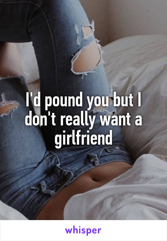 I'd pound you but I don't really want a girlfriend