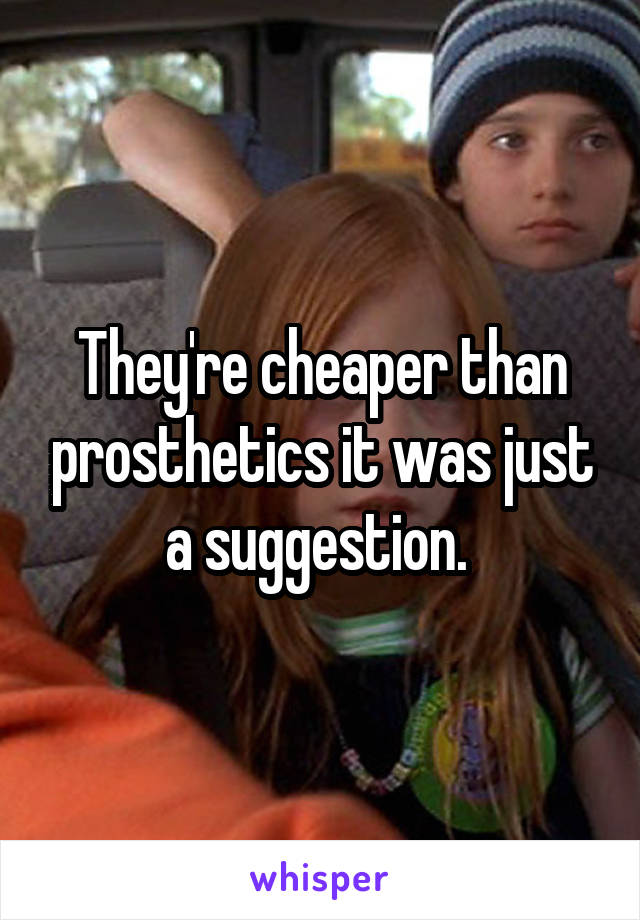They're cheaper than prosthetics it was just a suggestion. 