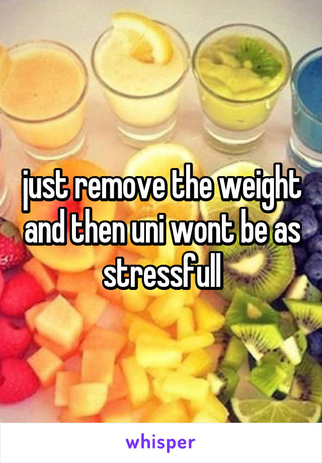 just remove the weight and then uni wont be as stressfull