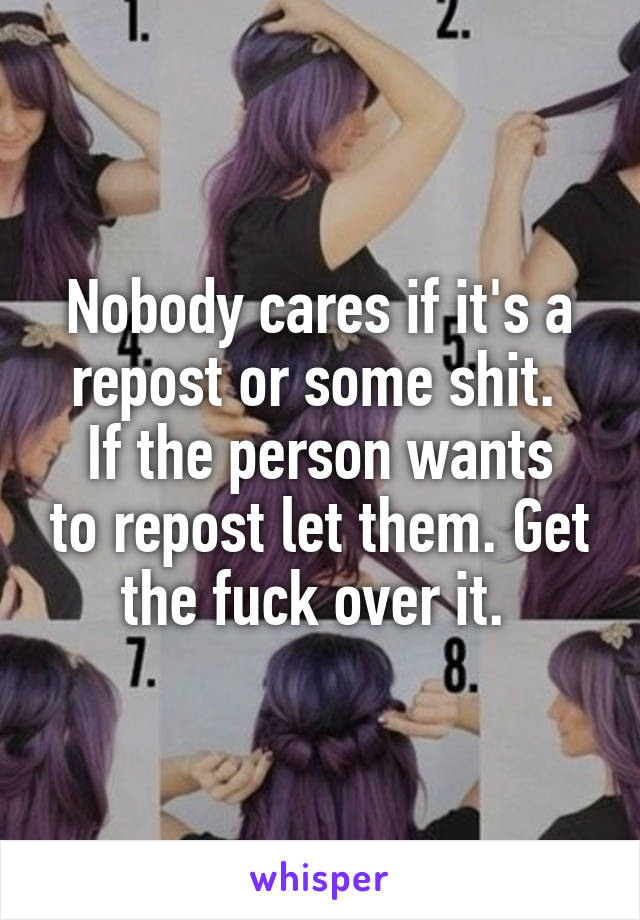 Nobody cares if it's a repost or some shit. 
If the person wants to repost let them. Get the fuck over it. 