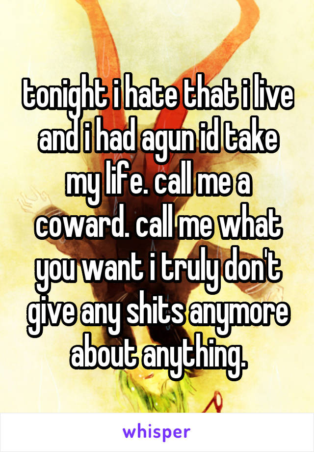 tonight i hate that i live and i had agun id take my life. call me a coward. call me what you want i truly don't give any shits anymore about anything.