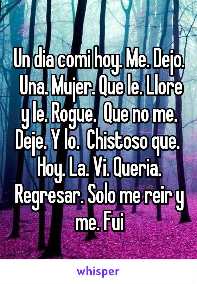 Un dia comi hoy. Me. Dejo.  Una. Mujer. Que le. Llore y le. Rogue.  Que no me. Deje. Y lo.  Chistoso que.  Hoy. La. Vi. Queria. Regresar. Solo me reir y me. Fui