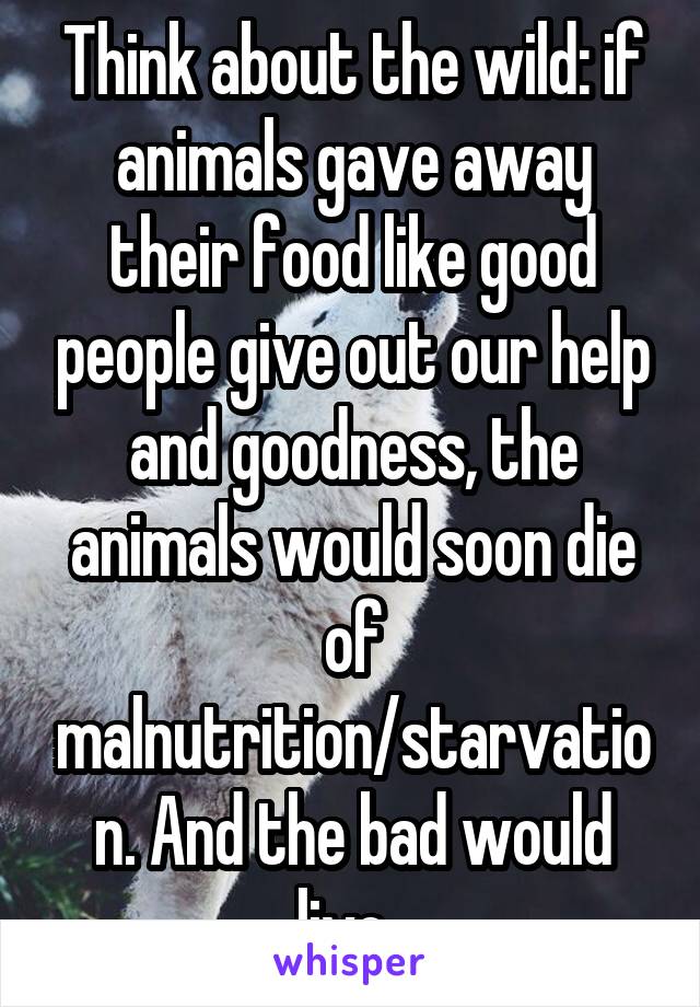 Think about the wild: if animals gave away their food like good people give out our help and goodness, the animals would soon die of malnutrition/starvation. And the bad would live. 