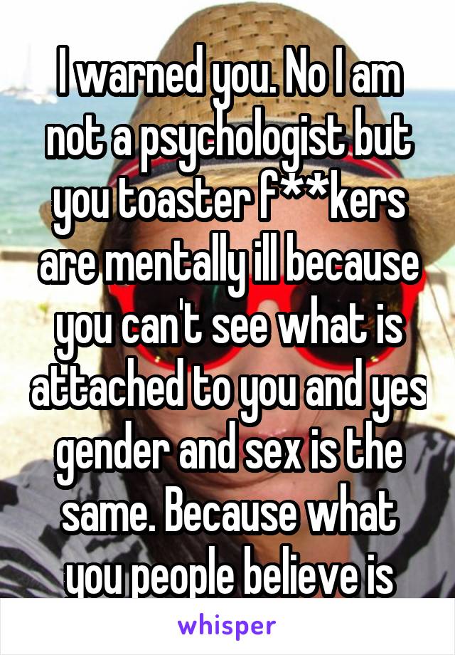 I warned you. No I am not a psychologist but you toaster f**kers are mentally ill because you can't see what is attached to you and yes gender and sex is the same. Because what you people believe is