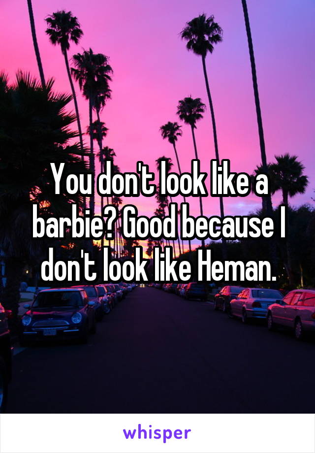 You don't look like a barbie? Good because I don't look like Heman.