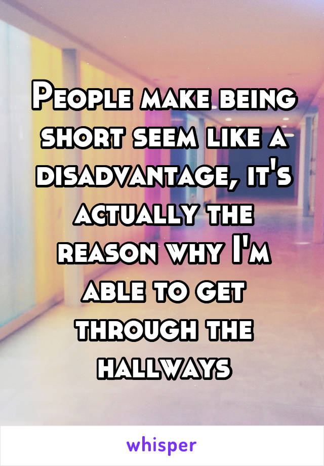 People make being short seem like a disadvantage, it's actually the reason why I'm able to get through the hallways