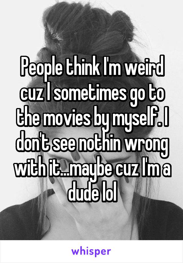 People think I'm weird cuz I sometimes go to the movies by myself. I don't see nothin wrong with it...maybe cuz I'm a dude lol