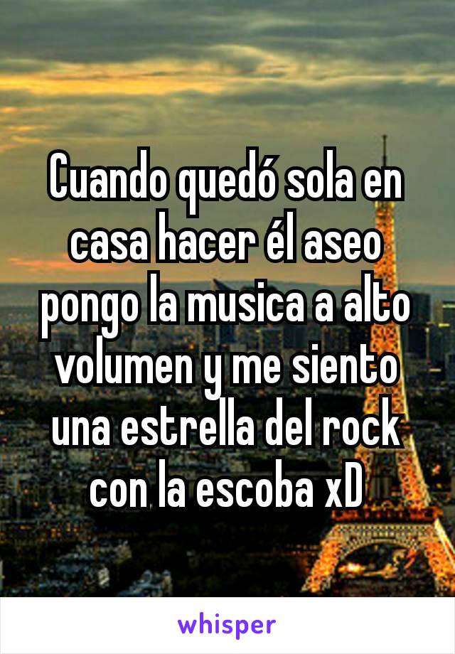 Cuando quedó sola en casa hacer él aseo pongo la musica a alto volumen y me siento una estrella del rock con la escoba xD