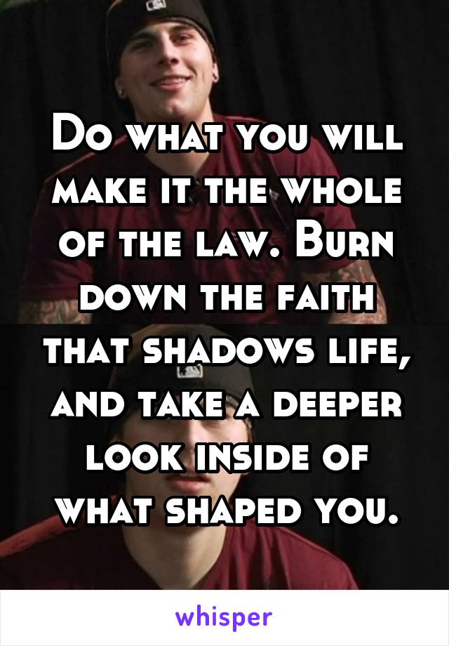 Do what you will make it the whole of the law. Burn down the faith that shadows life, and take a deeper look inside of what shaped you.