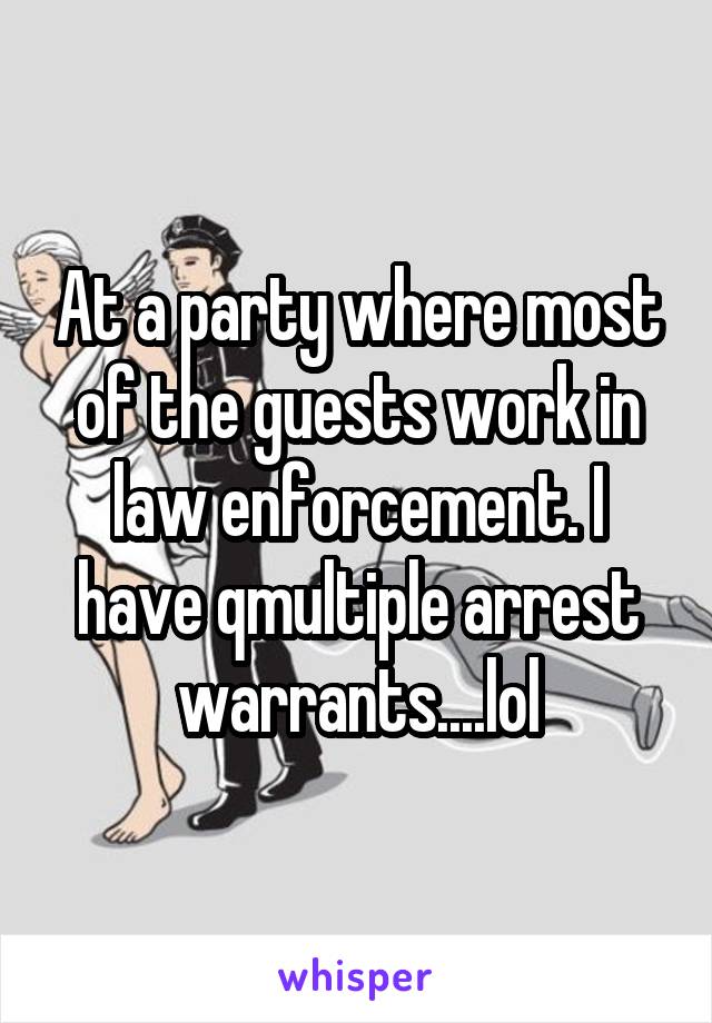 At a party where most of the guests work in law enforcement. I have qmultiple arrest warrants....lol