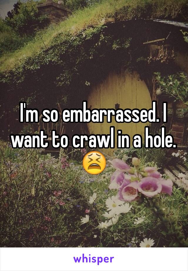 I'm so embarrassed. I want to crawl in a hole. 😫