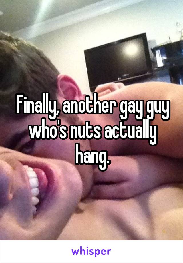 Finally, another gay guy who's nuts actually hang.