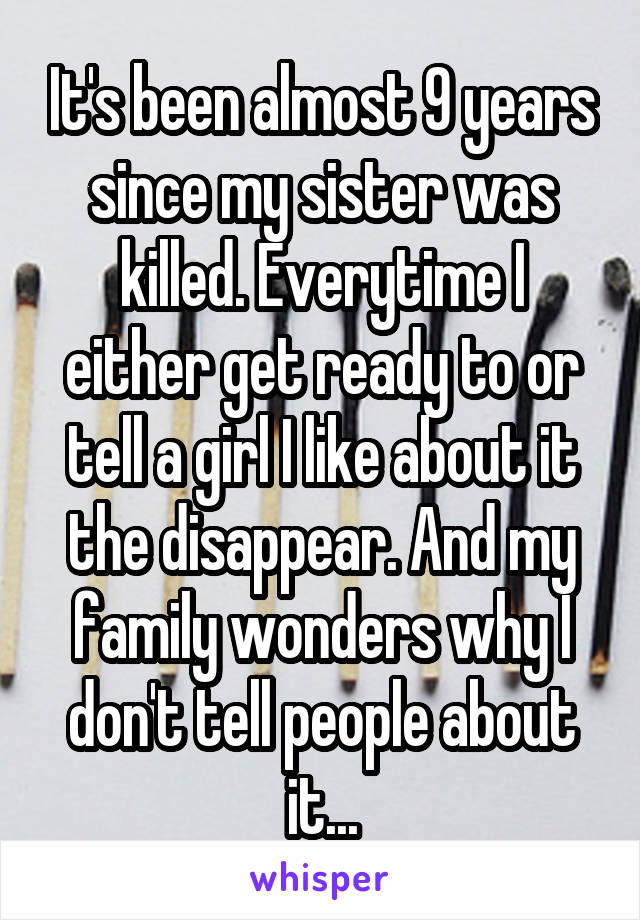 It's been almost 9 years since my sister was killed. Everytime I either get ready to or tell a girl I like about it the disappear. And my family wonders why I don't tell people about it...