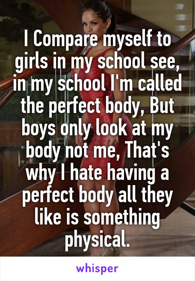 I Compare myself to girls in my school see, in my school I'm called the perfect body, But boys only look at my body not me, That's why I hate having a perfect body all they like is something physical.