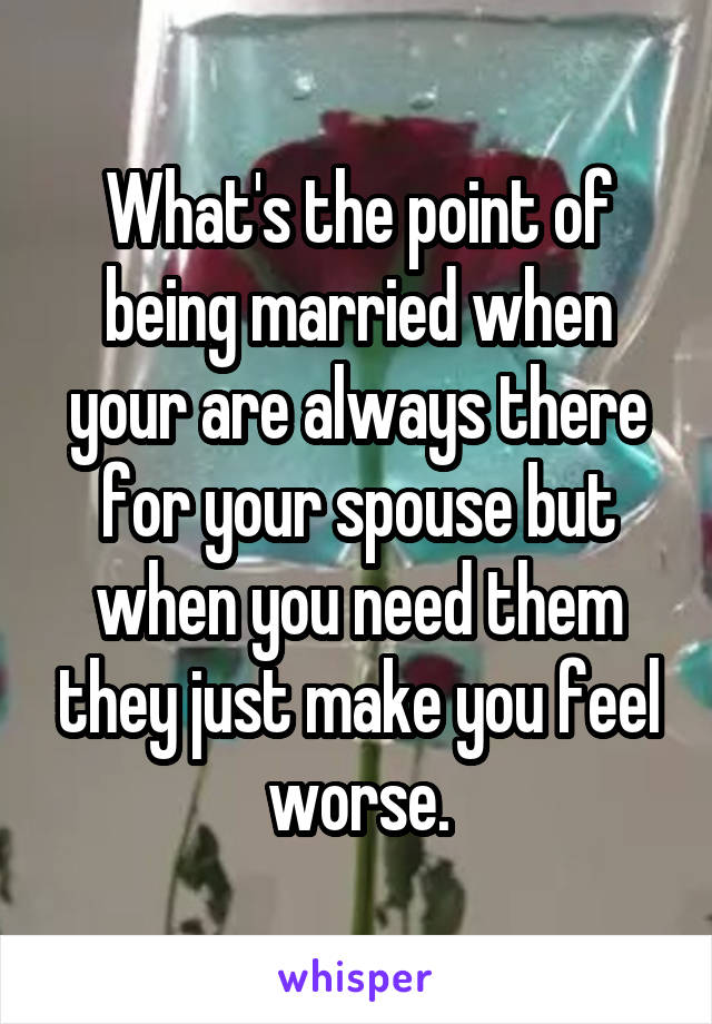 What's the point of being married when your are always there for your spouse but when you need them they just make you feel worse.