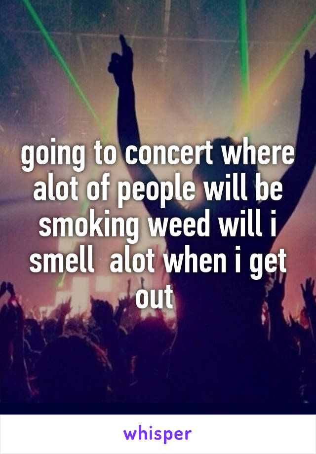 going to concert where alot of people will be smoking weed will i smell  alot when i get out 