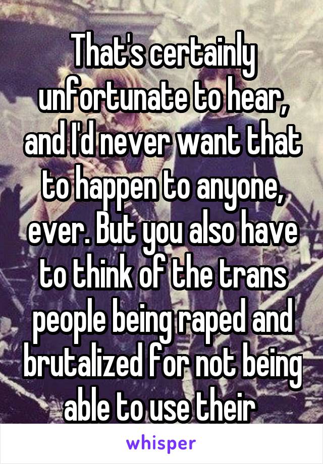 That's certainly unfortunate to hear, and I'd never want that to happen to anyone, ever. But you also have to think of the trans people being raped and brutalized for not being able to use their 