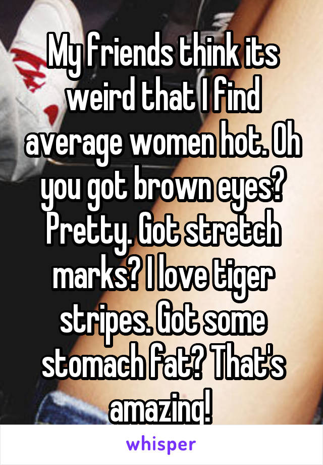 My friends think its weird that I find average women hot. Oh you got brown eyes? Pretty. Got stretch marks? I love tiger stripes. Got some stomach fat? That's amazing! 