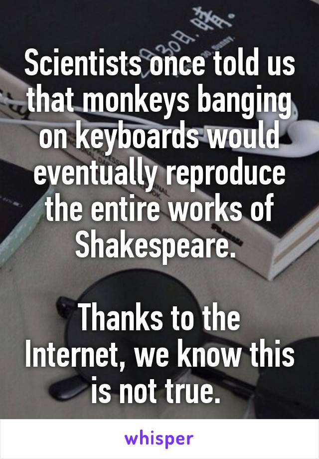 Scientists once told us that monkeys banging on keyboards would eventually reproduce the entire works of Shakespeare. 

Thanks to the Internet, we know this is not true. 