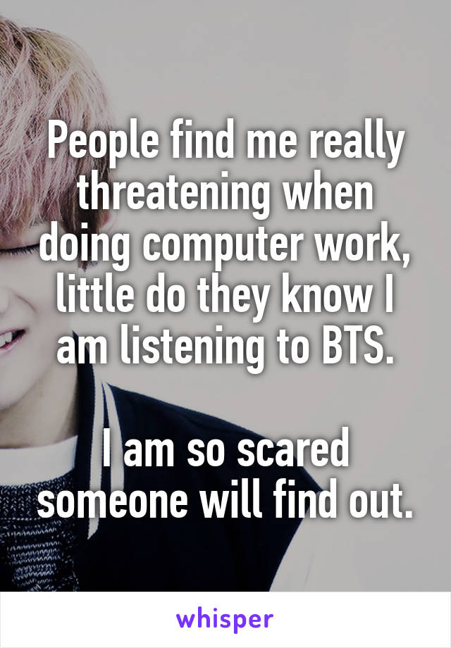 People find me really threatening when doing computer work, little do they know I am listening to BTS.

I am so scared someone will find out.