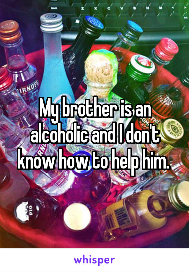 My brother is an alcoholic and I don't know how to help him. 