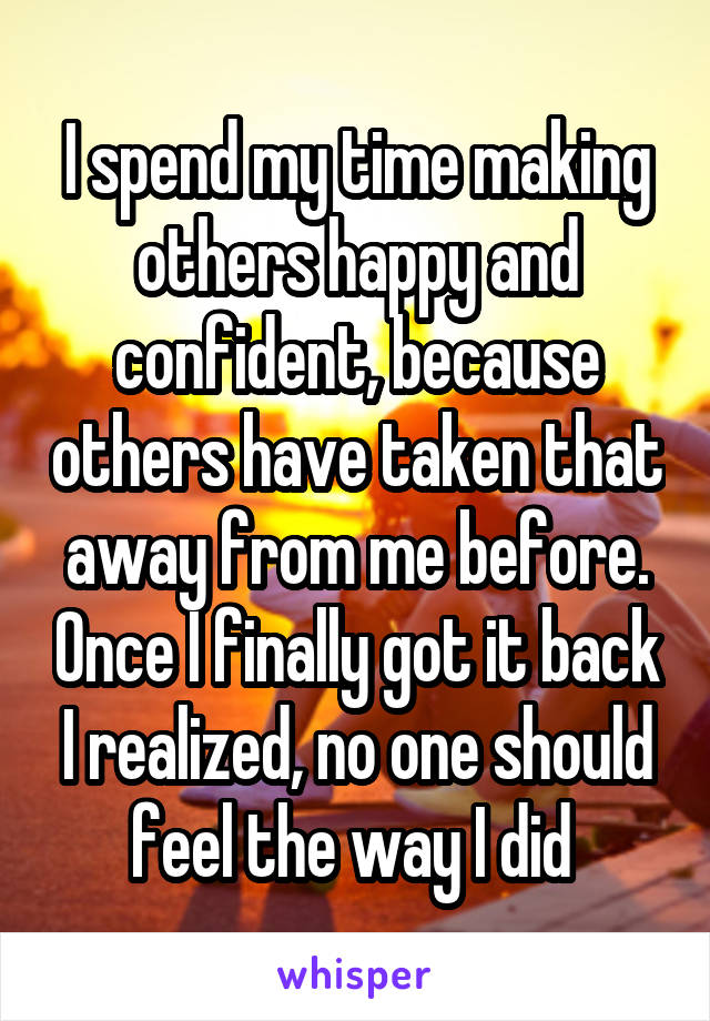 I spend my time making others happy and confident, because others have taken that away from me before. Once I finally got it back I realized, no one should feel the way I did 