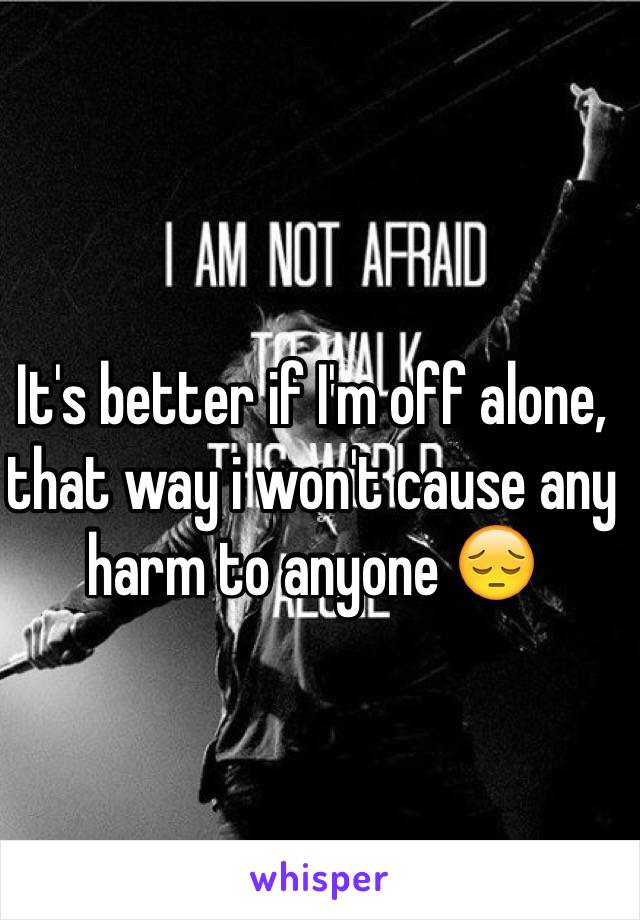 It's better if I'm off alone, that way i won't cause any harm to anyone 😔