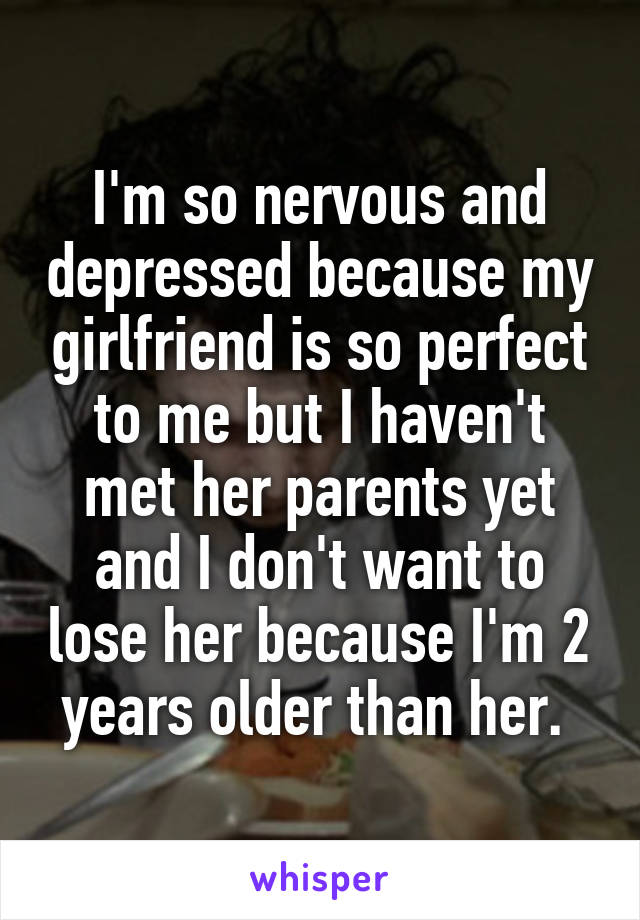 I'm so nervous and depressed because my girlfriend is so perfect to me but I haven't met her parents yet and I don't want to lose her because I'm 2 years older than her. 