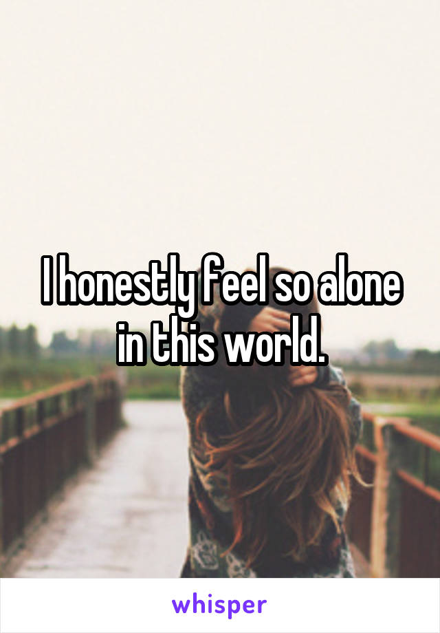 I honestly feel so alone in this world.