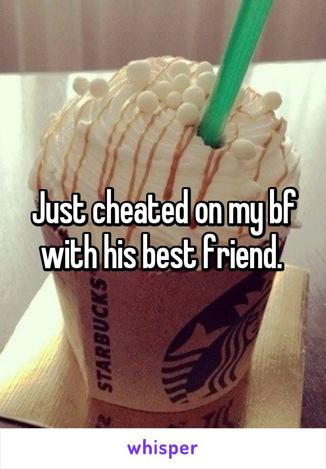 Just cheated on my bf with his best friend. 