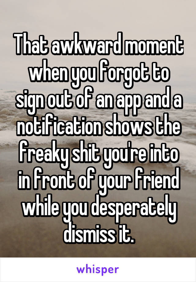 That awkward moment when you forgot to sign out of an app and a notification shows the freaky shit you're into in front of your friend while you desperately dismiss it.