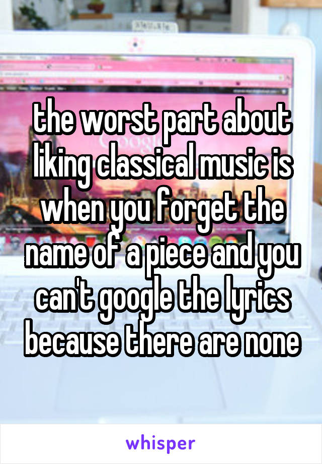 the worst part about liking classical music is when you forget the name of a piece and you can't google the lyrics because there are none