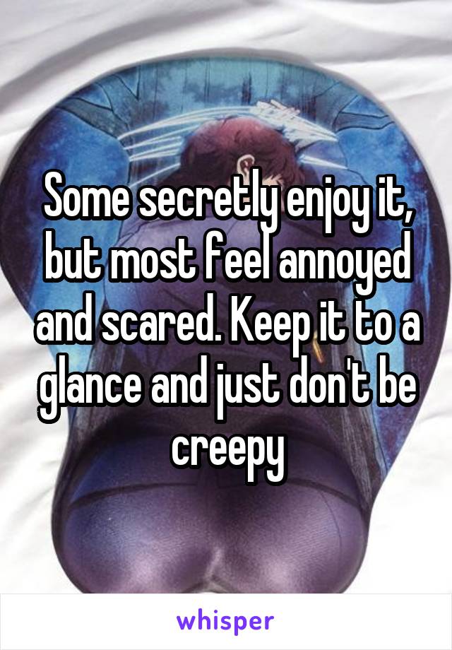 Some secretly enjoy it, but most feel annoyed and scared. Keep it to a glance and just don't be creepy