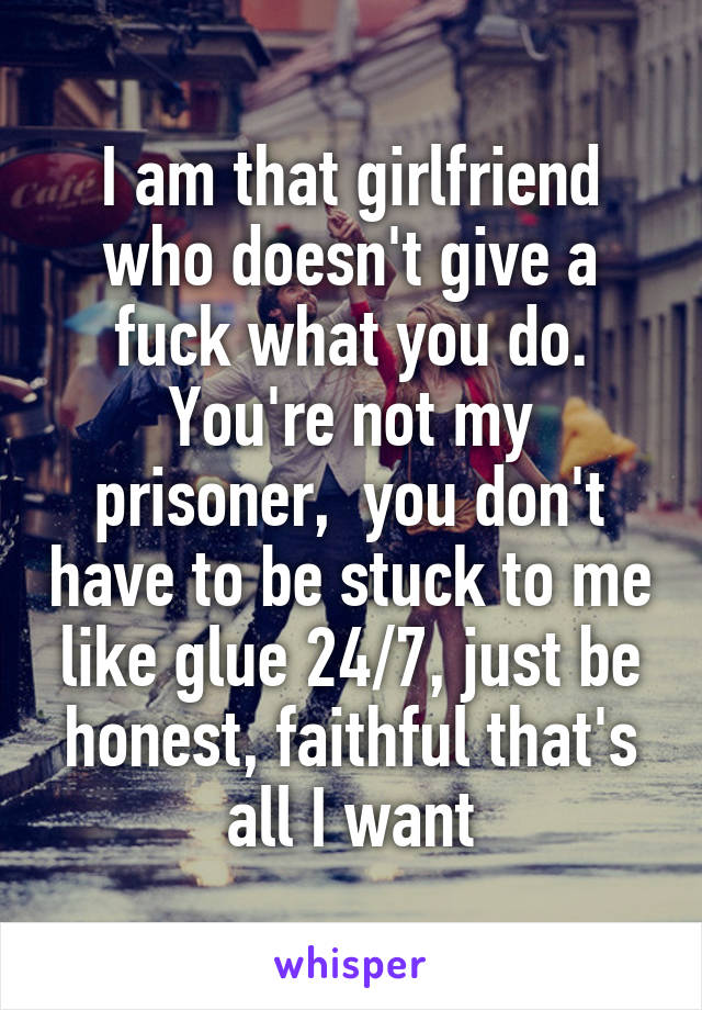 I am that girlfriend who doesn't give a fuck what you do. You're not my prisoner,  you don't have to be stuck to me like glue 24/7, just be honest, faithful that's all I want